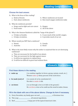 79
Idiomatic Expressions
7
Find these idioms in the reading.
 make up [ to combine together to form a group, system, result, etc. ]
Women make up thirty percent of the work force.
 be made (out) of [ to consist of; to be constituted of ]
His shirt is made of silk.
 cut down [ to cut through a tree so it falls to the ground ]
He cut down a tree so he could use the wood to make a house.
Fill in the blank with one of the above idioms. Change its form if necessary.
1. Every December, my family goes out and ____________________ a Christmas tree.
2. This soap ____________________ all natural ingredients.
3. Beef ____________________ a large part of the typical American’s diet.
Reading Comprehension
Choose the best answer.
1. What is the focus of this reading?
a. Kinds of forests b. Where rainforests are located
c. Facts about rainforests d. How much oxygen rainforests make
2. What do rainforests provide?
a. Drugs used to fight and cure cancer b. Oxygen
c. Fresh water d. All of the above
3. Why is the Amazon Rainforest called the “lungs of the planet”?
a. It helps us breathe. b. It uses much of the world’s oxygen.
c. It helps circulation. d. It provides much of our air.
4. Where would you NOT find a rainforest?
a. Hawaii b. Canada
c. Australia d. Brazil
5. What is the most likely reason why the author is surprised that we are destroying
rainforests?
a. They are necessary for the health of our planet.
b. They are necessary for the fight against cancer.
c. It will be too expensive to replant them.
d. It will be too difficult to grow food without them.
 
