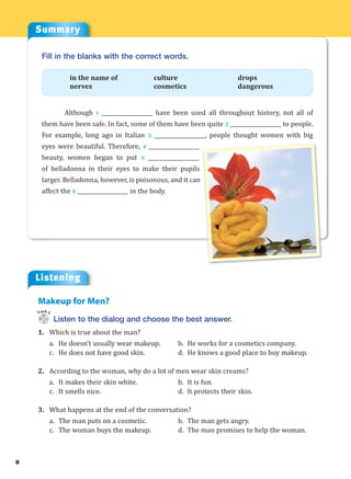 Summary
Listening
8
Fill in the blanks with the correct words.
in the name of culture drops
nerves cosmetics dangerous
Although 1 ___________________ have been used all throughout history, not all of
them have been safe. In fact, some of them have been quite 2 ___________________ to people.
For example, long ago in Italian 3 ___________________, people thought women with big
eyes were beautiful. Therefore, 4 ___________________
beauty, women began to put 5 ___________________
of belladonna in their eyes to make their pupils
larger. Belladonna, however, is poisonous, and it can
affect the 6 ___________________ in the body.
Listen to the dialog and choose the best answer.
1. Which is true about the man?
a. He doesn’t usually wear makeup. b. He works for a cosmetics company.
c. He does not have good skin. d. He knows a good place to buy makeup.
2. According to the woman, why do a lot of men wear skin creams?
a. It makes their skin white. b. It is fun.
c. It smells nice. d. It protects their skin.
3. What happens at the end of the conversation?
a. The man puts on a cosmetic. b. The man gets angry.
c. The woman buys the makeup. d. The man promises to help the woman.
Makeup for Men?
Track 2
 