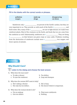 Summary
Listening
80
Fill in the blanks with the correct words or phrases.
pollution make up disappearing
oxygen drugs cut down
Rainforests only 1 ___________________ six percent of the Earth’s surface, but they are
very important to us. They provide us with much of the Earth’s 2 ___________________ and
fresh water. Also, many of the 3 ___________________ we use to fight disease are made from
rainforest plants. Most of the creatures on the Earth, and foods that we eat, come from
the rainforest as well. Unfortunately, rainforests are 4 ___________________. They are being
5 ___________________ so that farmers can grow crops or raise cattle. Problems resulting
from the destruction of rainforests include more 6 ___________________, less oxygen, and
fewer species of animals.
Listen to the dialog and choose the best answer.
1. What does the man want?
a. To take a shower b. Ten dollars
c. To save the rainforest d. Soap and shampoo
2. Why does the woman NOT want to help?
a. She’s taking a shower. b. She is busy.
c. She only has ten dollars. d. She doesn’t think it is important.
3. What does the woman decide to do?
a. Put on makeup b. Plant more rainforests
c. Give ten dollars d. Nothing
Why Should I Care?
Track 26
 