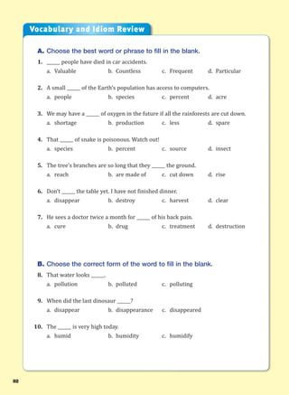 82
A. Choose the best word or phrase to fill in the blank.
1. ______ people have died in car accidents.
a. Valuable b. Countless c. Frequent d. Particular
2. A small ______ of the Earth’s population has access to computers.
a. people b. species c. percent d. acre
3. We may have a ______ of oxygen in the future if all the rainforests are cut down.
a. shortage b. production c. less d. spare
4. That ______ of snake is poisonous. Watch out!
a. species b. percent c. source d. insect
5. The tree’s branches are so long that they ______ the ground.
a. reach b. are made of c. cut down d. rise
6. Don’t ______ the table yet. I have not finished dinner.
a. disappear b. destroy c. harvest d. clear
7. He sees a doctor twice a month for ______ of his back pain.
a. cure b. drug c. treatment d. destruction
B. Choose the correct form of the word to fill in the blank.
8. That water looks ______.
a. pollution b. polluted c. polluting
9. When did the last dinosaur ______?
a. disappear b. disappearance c. disappeared
10. The ______ is very high today.
a. humid b. humidity c. humidify
Vocabulary and Idiom Review
 