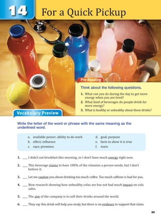 For a Quick Pickup
Pre-Reading
Think about the following questions.
1. What can you do during the day to get more
energy when you are tired?
2. What kind of beverages do people drink for
more energy?
3. What is healthy or unhealthy about these drinks?
Vocabulary Preview
Write the letter of the word or phrase with the same meaning as the
underlined word.
1. ____ I didn’t eat breakfast this morning, so I don’t have much energy right now.
2. ____ This beverage claims to have 100% of the vitamins a person needs, but I don’t
believe it.
3. ____ Let me caution you about drinking too much coffee. Too much caffeine is bad for you.
4. ____ New research showing how unhealthy colas are has not had much impact on cola
sales.
5. ____ The aim of the company is to sell their drinks around the world.
6. ____ They say this drink will help you study, but there is no evidence to support that claim.
a. available power; ability to do work d. goal; purpose
b. effect; influence e. facts to show it is true
c. says; promises f. warn
83
 