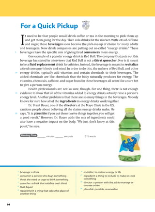 For a Quick Pickup
5
10
15
20
84
Track 27
I
t used to be that people would drink coffee or tea in the morning to pick them up
and get them going for the day. Then cola drinks hit the market. With lots of caffeine
and sugar, these beverages soon became the pick-me-up of choice for many adults
and teenagers. Now drink companies are putting out so-called “energy drinks.” These
beverages have the specific aim of giving tired consumers more energy.
One example of a popular energy drink is Red Bull. The company that puts out this
beverage has stated in interviews that Red Bull is not a thirst quencher. Nor is it meant
to be a fluid replacement drink for athletes. Instead, the beverage is meant to revitalize
a tired consumer’s body and mind. In order to do this, the makers of Red Bull, and other
energy drinks, typically add vitamins and certain chemicals to their beverages. The
added chemicals are like chemicals that the body naturally produces for energy. The
vitamins, chemicals, caffeine, and sugar found in these beverages all seem like a sure bet
to give a person energy.
Health professionals are not so sure, though. For one thing, there is not enough
evidence to show that all of the vitamins added to energy drinks actually raise a person’s
energy level. Another problem is that there are so many things in the beverages. Nobody
knows for sure how all of the ingredients in energy drinks work together.
Dr. Brent Bauer, one of the directors at the Mayo Clinic in the US,
cautions people about believing all the claims energy drinks make. He
says, “It is plausible if you put these twelve things together, you will get
a good result.” However, Dr. Bauer adds the mix of ingredients could
also have a negative impact on the body. “We just don’t know at this
point,” he says.
Reading Time _______ minutes _______ seconds 315 words
3
beverage: a drink
5
consumer: a person who buys something
7
thirst: the need or urge to drink something
7
quencher: a drink that satisfies one’s thirst
8
fluid: liquid
8
replacement: a thing that takes the place of
another thing
8
revitalize: to restore energy or life
17
ingredient: a thing to include to make or cook
something
18
director: a person with the job to manage or
oversee others
20
plausible: possible; reasonable
 