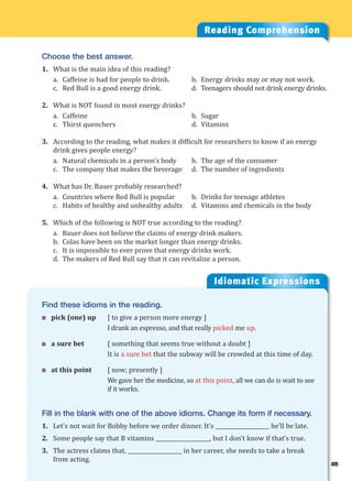 85
Idiomatic Expressions
8
Reading Comprehension
Choose the best answer.
1. What is the main idea of this reading?
a. Caffeine is bad for people to drink. b. Energy drinks may or may not work.
c. Red Bull is a good energy drink. d. Teenagers should not drink energy drinks.
2. What is NOT found in most energy drinks?
a. Caffeine b. Sugar
c. Thirst quenchers d. Vitamins
3. According to the reading, what makes it difficult for researchers to know if an energy
drink gives people energy?
a. Natural chemicals in a person’s body b. The age of the consumer
c. The company that makes the beverage d. The number of ingredients
4. What has Dr. Bauer probably researched?
a. Countries where Red Bull is popular b. Drinks for teenage athletes
c. Habits of healthy and unhealthy adults d. Vitamins and chemicals in the body
5. Which of the following is NOT true according to the reading?
a. Bauer does not believe the claims of energy drink makers.
b. Colas have been on the market longer than energy drinks.
c. It is impossible to ever prove that energy drinks work.
d. The makers of Red Bull say that it can revitalize a person.
Find these idioms in the reading.
 pick (one) up [ to give a person more energy ]
I drank an espresso, and that really picked me up.
 a sure bet [ something that seems true without a doubt ]
It is a sure bet that the subway will be crowded at this time of day.
 at this point [ now; presently ]
We gave her the medicine, so at this point, all we can do is wait to see
if it works.
Fill in the blank with one of the above idioms. Change its form if necessary.
1. Let’s not wait for Bobby before we order dinner. It’s ____________________ he’ll be late.
2. Some people say that B vitamins ____________________, but I don’t know if that’s true.
3. The actress claims that, ____________________ in her career, she needs to take a break
from acting.
 