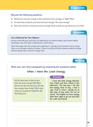 Writing
g
87
___________________________________________________________________
___________________________________________________________________
___________________________________________________________________
___________________________________________________________________
___________________________________________________________________
Example
I have the least energy between
two o’clock and four o’clock in the
afternoon. The last time I hit this
low-energy time of day, I took a
nap. That is what I usually do at
this time of day when I’m not at
school. This helped me have energy
later that night to go out and have
fun with my friends.
Write your own short paragraph by answering the questions below.
When I Have the Least Energy
Discussion
Discuss the following questions.
1. Would you say your energy at this moment is low, average, or high? Why?
2. At what time of day do you have the least energy? The most energy?
3. Have you tried (or would you try) an energy drink to pick you up when you are tired?
(1) At what time of day do you
have the least energy? (2) What
did you do the last time you hit this
low-energy time of day? (3) Is that
what you usually do? (4) How did
that help you?
Grammar
Give Followed by Two Objects
Certain verbs like give and show are followed by an indirect object and a direct object.
Sometimes, the verb show is followed by a that-clause.
These beverages have the specific aim of (giving to / giving) tired consumers more energy.
There is not enough evidence to (show / show to us) that all of the vitamins added to energy
drinks actually raise a person’s energy level.
 