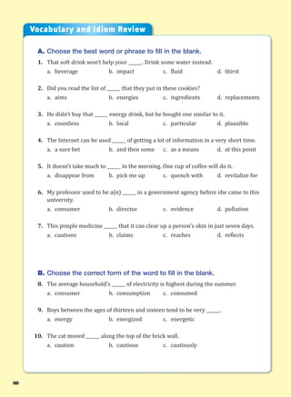 88
A. Choose the best word or phrase to fill in the blank.
1. That soft drink won’t help your ______. Drink some water instead.
a. beverage b. impact c. fluid d. thirst
2. Did you read the list of ______ that they put in these cookies?
a. aims b. energies c. ingredients d. replacements
3. He didn’t buy that ______ energy drink, but he bought one similar to it.
a. countless b. local c. particular d. plausible
4. The Internet can be used ______ of getting a lot of information in a very short time.
a. a sure bet b. and then some c. as a means d. at this point
5. It doesn’t take much to ______ in the morning. One cup of coffee will do it.
a. disappear from b. pick me up c. quench with d. revitalize for
6. My professor used to be a(n) ______ in a government agency before she came to this
university.
a. consumer b. director c. evidence d. pollution
7. This pimple medicine ______ that it can clear up a person’s skin in just seven days.
a. cautions b. claims c. reaches d. reflects
B. Choose the correct form of the word to fill in the blank.
8. The average household’s ______ of electricity is highest during the summer.
a. consumer b. consumption c. consumed
9. Boys between the ages of thirteen and sixteen tend to be very ______.
a. energy b. energized c. energetic
10. The cat moved ______ along the top of the brick wall.
a. caution b. cautious c. cautiously
Vocabulary and Idiom Review
 
