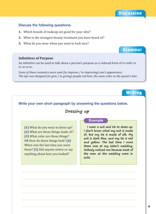 Writing
g
9
___________________________________________________________________
___________________________________________________________________
___________________________________________________________________
___________________________________________________________________
___________________________________________________________________
___________________________________________________________________
Example
I wear a suit and tie to dress up.
I don’t know what my suit is made
of, but my tie is made of silk. My
suit is dark blue, and my tie is red
and yellow. The last time I wore
them was at my sister’s wedding.
Nobody noticed me because most of
the men at the wedding were in
suits.
Write your own short paragraph by answering the questions below.
Dressing up
Discussion
Discuss the following questions.
1. Which brands of makeup are good for your skin?
2. What is the strangest beauty treatment you have heard of?
3. What do you wear when you want to look nice?
(1) What do you wear to dress up?
(2) What are those things made of?
(3) What color are those things?
OR How do those things look? (4)
When was the last time you wore
them? (5) Did anyone notice or say
anything about how you looked?
Grammar
Infinitives of Purpose
An infinitive can be used to talk about a person’s purpose as a reduced form of in order to
or so as to.
Some of these cosmetics were used (to improve / to improving) one’s appearance.
The dye was designed (to give / to giving) people red hair, the same color as the queen’s hair.
 