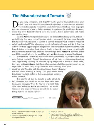 The Misunderstood Tomato
5
10
15
20
25
90
Track 29
D
o you enjoy eating salsa and chips? Or maybe you like having ketchup on your
fries? Then, you must like the essential ingredient in these sauces, tomatoes.
The tomato originally comes from South America and has been eaten by people
there for thousands of years. Today, tomatoes are popular the world over. However,
when they were first introduced, there was quite a bit of controversy and worry
surrounding them.
Ancient Aztec writings mention recipes for dishes of tomatoes, peppers, and salt---
probably the first salsa recipe! Spanish soldiers conquered the Aztecs and brought
tomato seeds back with them to Europe. In Europe, these yellowish tomatoes were first
called “apples of gold.” For a long time, people in Northern Europe and North America
did not eat these “apples of gold.” People were afraid to eat tomatoes because the plant
looked similar to the nightshade plant, a deadly poison. German people even thought
that if someone ate tomatoes, he or she would change into a werewolf. However, by the
mid-1800s, people all over the world had accepted the tomato as a good food to eat.
Nevertheless, the tomato was due for more controversy. Do you think tomatoes
are a fruit or vegetable? Actually tomatoes are a fruit. However, in America, tomatoes
are a vegetable by law. Why are tomatoes legally a vegetable in America? In the 1800s,
there was no import tax on fruit from other countries, but there was an import tax on
vegetables. At that time, many tomatoes were coming from other
countries into America, and American tomato farmers became
worried about making a living. The government made
tomatoes a vegetable by law so that non-American tomatoes
would be taxed.
It is easy to tell that the tomato is really a fruit. In
fact, tomatoes are similar to berries. Both have seeds
inside, and both grow from the flowers of a plant. Both
also have delicious flesh surrounding the seeds.
Tomatoes and strawberries are actually in the same
family. Tomato ice cream, anyone?
Reading Time _______ minutes _______ seconds 338 words
7
Aztec: a tribe that lived thousands of years ago
in the Americas
13
werewolf: a person that changes into a wolf
during a full moon
14
accept: to agree to
18
import tax: money that must be paid to the
government for bringing goods into a country
27
flesh: soft inside; soft tissue
 