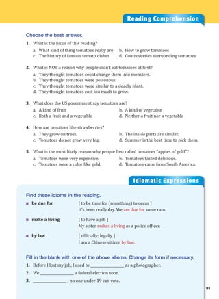 91
Idiomatic Expressions
9
Find these idioms in the reading.
 be due for [ to be time for (something) to occur ]
It’s been really dry. We are due for some rain.
 make a living [ to have a job ]
My sister makes a living as a police officer.
 by law [ officially; legally ]
I am a Chinese citizen by law.
Fill in the blank with one of the above idioms. Change its form if necessary.
1. Before I lost my job, I used to ____________________ as a photographer.
2. We ____________________ a federal election soon.
3. ____________________ , no one under 19 can vote.
Reading Comprehension
Choose the best answer.
1. What is the focus of this reading?
a. What kind of thing tomatoes really are b. How to grow tomatoes
c. The history of famous tomato dishes d. Controversies surrounding tomatoes
2. What is NOT a reason why people didn’t eat tomatoes at first?
a. They thought tomatoes could change them into monsters.
b. They thought tomatoes were poisonous.
c. They thought tomatoes were similar to a deadly plant.
d. They thought tomatoes cost too much to grow.
3. What does the US government say tomatoes are?
a. A kind of fruit b. A kind of vegetable
c. Both a fruit and a vegetable d. Neither a fruit nor a vegetable
4. How are tomatoes like strawberries?
a. They grow on trees. b. The inside parts are similar.
c. Tomatoes do not grow very big. d. Summer is the best time to pick them.
5. What is the most likely reason why people first called tomatoes “apples of gold”?
a. Tomatoes were very expensive. b. Tomatoes tasted delicious.
c. Tomatoes were a color like gold. d. Tomatoes came from South America.
 