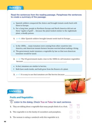 92
Read the sentences from the reading passage. Paraphrase the sentences
to create a summary of the passage.
a. Spanish soldiers conquered the Aztecs and brought tomato seeds back with
them to Europe.
b. For a long time, people in Northern Europe and North America did not eat
these “apples of gold”. . . because the plant looked similar to the nightshade
plant, a deadly poison.
1. a + b: After Spanish soldiers brought tomato seeds back to Europe, _______________
___________________________________________.
c. In the 1800s. . . many tomatoes were coming from other countries into
America, and American tomato farmers became worried about making a living.
d. The government made tomatoes a vegetable by law so that non-American
tomatoes would be taxed.
2. c + d: The US government made a law in the 1800s to call tomatoes vegetables
because _____________________________________________________________.
e. In fact, tomatoes are similar to berries.
f. Both have seeds inside, and both grow from the flowers of a plant.
3. e + f: It is easy to see that tomatoes are like berries because _______________________
_______________________________________________.
Listening
Listen to the dialog. Check True or False for each sentence.
1. They are talking about a vegetable that many people think of as a fruit.
2. This vegetable is in the family of cucumbers and pumpkins.
3. The woman is eating a sandwich with this vegetable in it.
Fruits and Vegetables
Track 30
True False
Summary
 