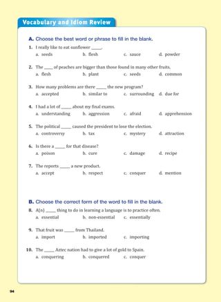 94
A. Choose the best word or phrase to fill in the blank.
1. I really like to eat sunflower ______.
a. seeds b. flesh c. sauce d. powder
2. The _____ of peaches are bigger than those found in many other fruits.
a. flesh b. plant c. seeds d. common
3. How many problems are there ______ the new program?
a. accepted b. similar to c. surrounding d. due for
4. I had a lot of ______ about my final exams.
a. understanding b. aggression c. afraid d. apprehension
5. The political ______ caused the president to lose the election.
a. controversy b. tax c. mystery d. attraction
6. Is there a ______ for that disease?
a. poison b. cure c. damage d. recipe
7. The reports ______ a new product.
a. accept b. respect c. conquer d. mention
B. Choose the correct form of the word to fill in the blank.
8. A(n) ______ thing to do in learning a language is to practice often.
a. essential b. non-essential c. essentially
9. That fruit was ______ from Thailand.
a. import b. imported c. importing
10. The ______ Aztec nation had to give a lot of gold to Spain.
a. conquering b. conquered c. conquer
Vocabulary and Idiom Review
 