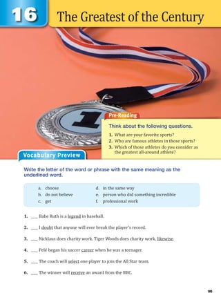 The Greatest of the Century
Pre-Reading
Think about the following questions.
1. What are your favorite sports?
2. Who are famous athletes in those sports?
3. Which of those athletes do you consider as
the greatest all-around athlete?
Write the letter of the word or phrase with the same meaning as the
underlined word.
1. ____ Babe Ruth is a legend in baseball.
2. ____ I doubt that anyone will ever break the player’s record.
3. ____ Nicklaus does charity work. Tiger Woods does charity work, likewise.
4. ____ Pelé began his soccer career when he was a teenager.
5. ____ The coach will select one player to join the All Star team.
6. ____ The winner will receive an award from the BBC.
a. choose d. in the same way
b. do not believe e. person who did something incredible
c. get f. professional work
Vocabulary Preview
95
 