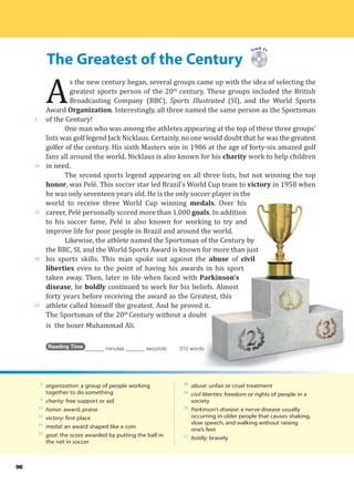 The Greatest of the Century
5
10
15
20
25
96
Track 31
A
s the new century began, several groups came up with the idea of selecting the
greatest sports person of the 20th
century. These groups included the British
Broadcasting Company (BBC), Sports Illustrated (SI), and the World Sports
Award Organization. Interestingly, all three named the same person as the Sportsman
of the Century!
One man who was among the athletes appearing at the top of these three groups’
lists was golf legend Jack Nicklaus. Certainly, no one would doubt that he was the greatest
golfer of the century. His sixth Masters win in 1986 at the age of forty-six amazed golf
fans all around the world. Nicklaus is also known for his charity work to help children
in need.
The second sports legend appearing on all three lists, but not winning the top
honor, was Pelé. This soccer star led Brazil’s World Cup team to victory in 1958 when
he was only seventeen years old. He is the only soccer player in the
world to receive three World Cup winning medals. Over his
career, Pelé personally scored more than 1,000 goals. In addition
to his soccer fame, Pelé is also known for working to try and
improve life for poor people in Brazil and around the world.
Likewise, the athlete named the Sportsman of the Century by
the BBC, SI, and the World Sports Award is known for more than just
his sports skills. This man spoke out against the abuse of civil
liberties even to the point of having his awards in his sport
taken away. Then, later in life when faced with Parkinson’s
disease, he boldly continued to work for his beliefs. Almost
forty years before receiving the award as the Greatest, this
athlete called himself the greatest. And he proved it.
The Sportsman of the 20th
Century without a doubt
is the boxer Muhammad Ali.
Reading Time _______ minutes _______ seconds 310 words
4
organization: a group of people working
together to do something
9
charity: free support or aid
12
honor: award; praise
12
victory: first place
14
medal: an award shaped like a coin
15
goal: the score awarded by putting the ball in
the net in soccer
20
abuse: unfair or cruel treatment
20
civil liberties: freedom or rights of people in a
society
22
Parkinson’s disease: a nerve disease usually
occurring in older people that causes shaking,
slow speech, and walking without raising
one’s feet
23
boldly: bravely
 