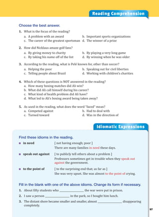 97
Idiomatic Expressions
9
Find these idioms in the reading.
 in need [ not having enough; poor ]
There are many families in need these days.
 speak out against [ to publicly tell others about a problem ]
Professors sometimes get in trouble when they speak out
against the government.
 to the point of [ to the surprising end that; as far as ]
She was very upset. She was almost to the point of crying.
Fill in the blank with one of the above idioms. Change its form if necessary.
1. About fifty students who ____________________ the war were put in prison.
2. I saw a person ____________________ in the park, so I bought him lunch.
3. The distant shore became smaller and smaller, almost ____________________ disappearing
completely.
Reading Comprehension
Choose the best answer.
1. What is the focus of the reading?
a. A problem with an award b. Important sports organizations
c. The career of the greatest sportsman d. The winner of a prize
2. How did Nicklaus amaze golf fans?
a. By giving money to charity b. By playing a very long game
c. By taking his name off of the list d. By winning when he was older
3. According to the reading, what is Pelé known for, other than soccer?
a. Helping the poor b. Speaking out for civil liberties
c. Telling people about Brazil d. Working with children’s charities
4. Which of these questions is NOT answered in the reading?
a. How many boxing matches did Ali win?
b. What did Ali call himself during his career?
c. What kind of health problem did Ali have?
d. What led to Ali’s boxing award being taken away?
5. As used in the reading, what does the word “faced“ mean?
a. Competed against b. Had to deal with
c. Turned toward d. Was in the direction of
 