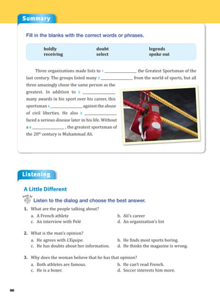 Summary
Listening
98
Fill in the blanks with the correct words or phrases.
boldly doubt legends
receiving select spoke out
Three organizations made lists to 1 ___________________ the Greatest Sportsman of the
last century. The groups listed many 2 ___________________ from the world of sports, but all
three amazingly chose the same person as the
greatest. In addition to 3 ___________________
many awards in his sport over his career, this
sportsman 4 ___________________ against the abuse
of civil liberties. He also 5 ___________________
faced a serious disease later in his life. Without
a 6 ___________________ , the greatest sportsman of
the 20th
century is Muhammad Ali.
Listen to the dialog and choose the best answer.
1. What are the people talking about?
a. A French athlete b. Ali’s career
c. An interview with Pelé d. An organization’s list
2. What is the man’s opinion?
a. He agrees with L’Equipe. b. He finds most sports boring.
c. He has doubts about her information. d. He thinks the magazine is wrong.
3. Why does the woman believe that he has that opinion?
a. Both athletes are famous. b. He can’t read French.
c. He is a boxer. d. Soccer interests him more.
A Little Different
Track 32
 