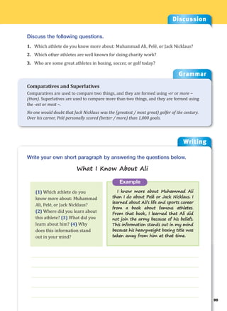 Writing
g
99
___________________________________________________________________
___________________________________________________________________
___________________________________________________________________
___________________________________________________________________
___________________________________________________________________
Example
I know more about Muhammad Ali
than I do about Pelé or Jack Nicklaus. I
learned about Ali’s life and sports career
from a book about famous athletes.
From that book, I learned that Ali did
not join the army because of his beliefs.
This information stands out in my mind
because his heavyweight boxing title was
taken away from him at that time.
Write your own short paragraph by answering the questions below.
What I Know About Ali
Discussion
Discuss the following questions.
1. Which athlete do you know more about: Muhammad Ali, Pelé, or Jack Nicklaus?
2. Which other athletes are well known for doing charity work?
3. Who are some great athletes in boxing, soccer, or golf today?
(1) Which athlete do you
know more about: Muhammad
Ali, Pelé, or Jack Nicklaus?
(2) Where did you learn about
this athlete? (3) What did you
learn about him? (4) Why
does this information stand
out in your mind?
Grammar
Comparatives and Superlatives
Comparatives are used to compare two things, and they are formed using -er or more ~
(than). Superlatives are used to compare more than two things, and they are formed using
the -est or most ~.
No one would doubt that Jack Nicklaus was the (greatest / most great) golfer of the century.
Over his career, Pelé personally scored (better / more) than 1,000 goals.
 