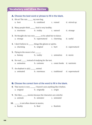A. Choose the best word or phrase to fill in the blank.
1. Oh no! The rain _______ my new bag.
a. hurt b. combined c. ruined d. stirred up
2. Many people think _______ food is very healthy.
a. enormous b. reality c. natural d. strange
3. He thought she was very _______, so he asked her to dance.
a. strange b. supernatural c. charming d. useful
4. I don’t believe in _______ things like ghosts or spirits.
a. charming b. original c. hurt d. supernatural
5. Flying to the moon is her _______.
a. fantasy b. reality c. animation d. movie
6. He read _______ instead of studying for the test.
a. animation b. cartoons c. comic books d. nutrients
7. An elephant is a(n) _______ animal.
a. animated b. enormous c. traditional d. supernatural
B. Choose the correct form of the word to fill in the blank.
8. That movie is very _______. I haven’t seen anything like it before.
a. original b. originally c. origin
9. She likes _______ movies because the characters are colorful.
a. animate b. animator c. animated
10. _______ is not often shown in movies.
a. Reality b. Real c. Realistic
Vocabulary and Idiom Review
100
 