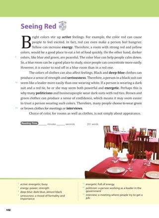 102
Seeing Red
5
10
15
1
active: energetic; busy
3
energy: power; strength
8
deep-blue: dark blue, almost black
9
seriousness: a mood of formality and
importance
11
energetic: full of energy
12
politician: a person working as a leader in the
government
15
interview: a meeting where people try to get a
job
Track 33
B
right colors stir up active feelings. For example, the color red can cause
people to feel excited. In fact, red can even make a person feel hungrier.
Yellow can increase energy. Therefore, a room with strong red and yellow
colors, would be a good place to eat a lot of food quickly. On the other hand, darker
colors, like blue and green, are peaceful. The color blue can help people calm down.
So, a blue room can be a good place to study, since people can concentrate more easily.
However, it is easier to nod off in a blue room than in a red one.
The colors of clothes can also affect feelings. Black and deep-blue clothes can
produce a sense of strength and seriousness. Therefore, a person in a black suit can
seem like a leader more easily than one wearing white. If a person is wearing a dark
suit and a red tie, he or she may seem both powerful and energetic. Perhaps this is
why many politicians and businesspeople wear dark suits with red ties. Brown and
green clothes can produce a sense of confidence, which means it may seem easier
to trust a person wearing such colors. Therefore, many people choose to wear green
or brown clothes for meetings or interviews.
Choice of color, for rooms as well as clothes, is not simply about appearance.
Reading Time _______ minutes _______ seconds 231 words
 