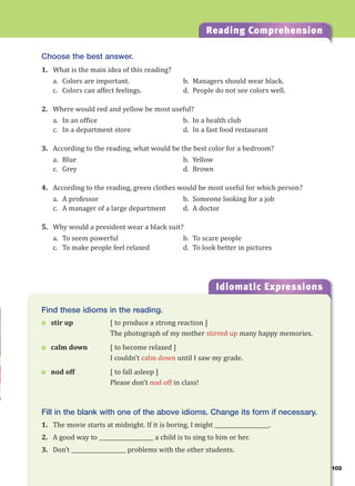 103
Reading Comprehension
Choose the best answer.
1. What is the main idea of this reading?
a. Colors are important. b. Managers should wear black.
c. Colors can affect feelings. d. People do not see colors well.
2. Where would red and yellow be most useful?
a. In an office b. In a health club
c. In a department store d. In a fast food restaurant
3. According to the reading, what would be the best color for a bedroom?
a. Blue b. Yellow
c. Grey d. Brown
4. According to the reading, green clothes would be most useful for which person?
a. A professor b. Someone looking for a job
c. A manager of a large department d. A doctor
5. Why would a president wear a black suit?
a. To seem powerful b. To scare people
c. To make people feel relaxed d. To look better in pictures
Idiomatic Expressions
10
Find these idioms in the reading.
 stir up [ to produce a strong reaction ]
The photograph of my mother stirred up many happy memories.
 calm down [ to become relaxed ]
I couldn’t calm down until I saw my grade.
 nod off [ to fall asleep ]
Please don’t nod off in class!
Fill in the blank with one of the above idioms. Change its form if necessary.
1. The movie starts at midnight. If it is boring, I might ____________________.
2. A good way to ____________________ a child is to sing to him or her.
3. Don’t ____________________ problems with the other students.
 