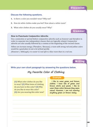 Discussion
Writing
g
Discuss the following questions.
1. Is there a color you wouldn’t wear? Why not?
2. How do white clothes make you feel? How about a white room?
3. What color clothes do you usually wear? Why?
___________________________________________________________________
___________________________________________________________________
___________________________________________________________________
___________________________________________________________________
___________________________________________________________________
___________________________________________________________________
Example
I like to wear green and brown
clothes. I have lots of green and
brown shirts and pants. I like to
wear these colors because they seem
casual. However, I am not wearing
anything green or brown today.
Write your own short paragraph by answering the questions below.
My Favorite Color of Clothing
(1) What color clothes do you like
to wear? (2) What items of clothing
do you have in this color? (3) Why
do you like to wear this color?
(4) Are you wearing this color now?
Grammar
How to Punctuate Conjunctive Adverbs
Use a semicolon or period before conjunctive adverbs such as however and therefore in
order to separate two independent clauses that are logically related. Conjunctive
adverbs are also usually followed by a comma at the beginning of the second clause.
Yellow can increase energy. (Therefore / Because), a room with strong red and yellow colors
would be a good place to eat a lot of food quickly.
(However / Although), it is easier to nod off in a blue room than in a red one.
105
 