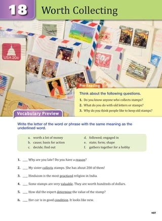 107
Worth Collecting
Pre-Reading
Think about the following questions.
1. Do you know anyone who collects stamps?
2. What do you do with old letters or stamps?
3. Why do you think people like to keep old stamps?
Vocabulary Preview
Write the letter of the word or phrase with the same meaning as the
underlined word.
1. ____ Why are you late? Do you have a reason?
2. ____ My sister collects stamps. She has about 200 of them!
3. ____ Hinduism is the most practiced religion in India.
4. ____ Some stamps are very valuable. They are worth hundreds of dollars.
5. ____ How did the expert determine the value of the stamp?
6. ____ Her car is in good condition. It looks like new.
a. worth a lot of money d. followed; engaged in
b. cause; basis for action e. state; form; shape
c. decide; find out f. gathers together for a hobby
 