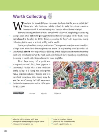 108
Worth Collecting
5
10
15
20
5
adhesive: sticky; coated with glue
5
postage: related to the post or post office
6
introduce: to bring into use
10
issue: to produce for use
16
print run: the number made
19
worth: equal in value to
Track 35
W
ould you be worried if your classmate told you that he was a philatelist?
Would you call a doctor or call the police? Actually, there is no reason to
be concerned. A philatelist is just a person who collects stamps!
Stamp collecting has been around for well over 150 years. People began collecting
stamps soon after adhesive postage stamps (stamps with glue on the back) were
introduced in London in 1840. Today, according to Boys’ Life magazine, stamp
collecting is the most practiced hobby in the world.
Some people collect stamps just for fun. These people may just want to collect
stamps with animals or famous people on them. Or maybe they want to collect all
the stamps issued by one particular country. Other people collect stamps that they
think will be valuable down the road. Such collectors ask three questions to determine
if a stamp is worth collecting and what its value might be.
First, how many of a particular
stamp were made? Next, how popular is
the stamp? Finally, what is the condition
of the stamp? If a stamp has a low print
run, a popular picture or design, and is in
excellent condition, this stamp may be
worth a lot of money. In 1980, a one-cent
British Guinea stamp issued in 1856 went
for $935,000!
Reading Time _______ minutes _______ seconds 221 words
 