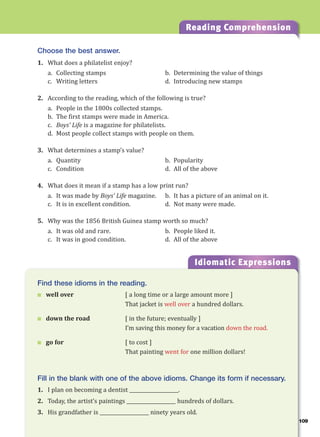 109
Reading Comprehension
Choose the best answer.
1. What does a philatelist enjoy?
a. Collecting stamps b. Determining the value of things
c. Writing letters d. Introducing new stamps
2. According to the reading, which of the following is true?
a. People in the 1800s collected stamps.
b. The first stamps were made in America.
c. Boys’ Life is a magazine for philatelists.
d. Most people collect stamps with people on them.
3. What determines a stamp’s value?
a. Quantity b. Popularity
c. Condition d. All of the above
4. What does it mean if a stamp has a low print run?
a. It was made by Boys’ Life magazine. b. It has a picture of an animal on it.
c. It is in excellent condition. d. Not many were made.
5. Why was the 1856 British Guinea stamp worth so much?
a. It was old and rare. b. People liked it.
c. It was in good condition. d. All of the above
Idiomatic Expressions
10
Find these idioms in the reading.
 well over [ a long time or a large amount more ]
That jacket is well over a hundred dollars.
 down the road [ in the future; eventually ]
I’m saving this money for a vacation down the road.
 go for [ to cost ]
That painting went for one million dollars!
Fill in the blank with one of the above idioms. Change its form if necessary.
1. I plan on becoming a dentist ____________________.
2. Today, the artist’s paintings ____________________ hundreds of dollars.
3. His grandfather is ____________________ ninety years old.
 