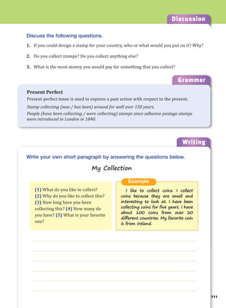 111
Discussion
Writing
11
g
Grammar
Present Perfect
Present perfect tense is used to express a past action with respect to the present.
Stamp collecting (was / has been) around for well over 150 years.
People (have been collecting / were collecting) stamps since adhesive postage stamps
were introduced in London in 1840.
Discuss the following questions.
1. If you could design a stamp for your country, who or what would you put on it? Why?
2. Do you collect stamps? Do you collect anything else?
3. What is the most money you would pay for something that you collect?
___________________________________________________________________
___________________________________________________________________
___________________________________________________________________
___________________________________________________________________
___________________________________________________________________
___________________________________________________________________
Example
I like to collect coins. I collect
coins because they are small and
interesting to look at. I have been
collecting coins for five years. I have
about 100 coins from over 20
different countries. My favorite coin
is from Ireland.
Write your own short paragraph by answering the questions below.
My Collection
(1) What do you like to collect?
(2) Why do you like to collect this?
(3) How long have you been
collecting this? (4) How many do
you have? (5) What is your favorite
one?
 