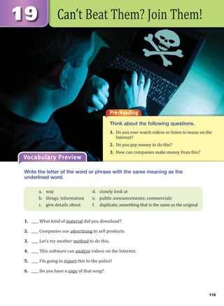 113
Can’t Beat Them? Join Them!
Pre-Reading
Think about the following questions.
1. Do you ever watch videos or listen to music on the
Internet?
2. Do you pay money to do this?
3. How can companies make money from this?
Vocabulary Preview
Write the letter of the word or phrase with the same meaning as the
underlined word.
1. ____ What kind of material did you download?
2. ____ Companies use advertising to sell products.
3. ____ Let’s try another method to do this.
4. ____ This software can analyze videos on the Internet.
5. ____ I’m going to report this to the police!
6. ____ Do you have a copy of that song?
a. way d. closely look at
b. things; information e. public announcements; commercials
c. give details about f. duplicate; something that is the same as the original
 