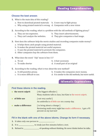 115
Reading Comprehension
Choose the best answer.
1. What is the main idea of this reading?
a. How to download pirated materials b. A new way to fight piracy
c. Why using pirated material is wrong d. Companies with a new vision
2. According to the reading, what is a problem with the old methods of fighting piracy?
a. They are too expensive. b. They insert advertisements.
c. They can’t analyze the websites. d. They give companies a bad image.
3. How does the software help the movie studios and recording companies make money?
a. It helps them catch people using pirated material.
b. It makes the pirated material not useful anymore.
c. It uses the pirated material to promote the companies.
d. Other companies buy the software from them.
4. What does the word “clip” mean in line 11?
a. To cut b. A hair accessory
c. To make shorter d. A small part of an original
5. According to the reading, what is true about the new method?
a. It still punishes piracy. b. It makes the companies more money.
c. It is more difficult to use. d. It is similar to the old methods, but more useful.
Idiomatic Expressions
11
Find these idioms in the reading.
 the worst culprit [ the biggest offender ]
Many students talk in class, but Kate is the worst culprit.
 of little use [ not very useful ]
An umbrella is of little use on a sunny day.
 make a difference [ to bring about a change ]
Reviewing math every night has made a difference. I got a 95
percent on my last test!
Fill in the blank with one of the above idioms. Change its form if necessary.
1. It takes only one person to ____________________.
2. It is ____________________ to study just five minutes before a test.
3. Richard is ____________________ of speaking without thinking. He never thinks before he talks.
 