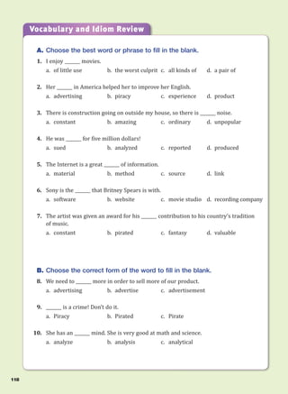 A. Choose the best word or phrase to fill in the blank.
1. I enjoy _______ movies.
a. of little use b. the worst culprit c. all kinds of d. a pair of
2. Her _______ in America helped her to improve her English.
a. advertising b. piracy c. experience d. product
3. There is construction going on outside my house, so there is _______ noise.
a. constant b. amazing c. ordinary d. unpopular
4. He was _______ for five million dollars!
a. sued b. analyzed c. reported d. produced
5. The Internet is a great _______ of information.
a. material b. method c. source d. link
6. Sony is the _______ that Britney Spears is with.
a. software b. website c. movie studio d. recording company
7. The artist was given an award for his _______ contribution to his country’s tradition
of music.
a. constant b. pirated c. fantasy d. valuable
B. Choose the correct form of the word to fill in the blank.
8. We need to _______ more in order to sell more of our product.
a. advertising b. advertise c. advertisement
9. _______ is a crime! Don’t do it.
a. Piracy b. Pirated c. Pirate
10. She has an _______ mind. She is very good at math and science.
a. analyze b. analysis c. analytical
Vocabulary and Idiom Review
118
 