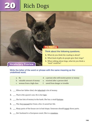 119
Rich Dogs
Pre-Reading
Think about the following questions.
1. What do you think the reading is about?
2. What kind of gifts do people give their dogs?
3. When talking about dogs, what do you think a
“mutt” could be?
Vocabulary Preview
Write the letter of the word or phrase with the same meaning as the
underlined word.
1. ____ When her father died, she inherited a lot of money.
2. ____ That is the queen’s son. He is her heir.
3. ____ She has lots of money in the bank. She has a small fortune.
4. ____ The dog rescued her from a fire. It saved her life.
5. ____ Many parts of the house are in bad shape. Someone should repair those parts.
6. ____ Her husband is a European count. She is a countess.
a. fix d. a person who will receive power or money
b. valuable amount of money e. received after a person died
c. woman from a high class f. saved from danger or trouble
 