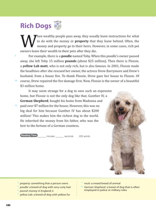 120
Rich Dogs
5
10
15
2
property: something that a person owns
5
poodle: a breed of dog with very curly hair
6
pound: money in England; £
7
yellow Lab: a breed of dog with yellow fur
7
mutt: a mixed breed of animal
14
German Shepherd: a breed of dog that is often
employed in police or military roles
Track 39
W
hen wealthy people pass away, they usually leave instructions for what
to do with the money or property that they leave behind. Often, the
money and property go to their heirs. However, in some cases, rich pet
owners leave their wealth to their pets after they die.
For example, there is a poodle named Toby. When this poodle’s owner passed
away, she left Toby 15 million pounds (about $25 million). Then there is Flossie,
a yellow Lab mutt, who is not only rich, but is also famous. In 2001, Flossie made
the headlines after she rescued her owner, the actress Drew Barrymore and Drew’s
husband, from a house fire. To thank Flossie, Drew gave her house to Flossie. Of
course, Drew repaired the fire damage first. Now, Flossie is the owner of a beautiful
$3 million home.
It may seem strange for a dog to own such an expensive
home, but Flossie is not the only dog like that. Gunther IV, a
German Shepherd, bought his home from Madonna and
paid over $7 million for the house. However, this was no
big deal for him because Gunther IV has about $200
million! This makes him the richest dog in the world.
He inherited the money from his father, who was the
heir to the fortune of a German countess.
Reading Time _______ minutes _______ seconds 220 words
 