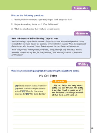 123
Discussion
Writing
123
g
Discuss the following questions.
1. Would you leave money to a pet? Why do you think people do that?
2. Do you know of any heroic pets? What did they do?
3. What is a smart animal that you have seen or known?
___________________________________________________________________
___________________________________________________________________
___________________________________________________________________
___________________________________________________________________
___________________________________________________________________
___________________________________________________________________
___________________________________________________________________
Example
My cat Betty was very smart.
Betty was our family’s pet. Betty
knew that I had to wake up at 7
a.m. for school. She always meowed
at that time until I woke up.
Write your own short paragraph by answering the questions below.
My Cat Betty
(1) What is a smart animal you know?
(2) When or where did you see this
animal? (3) What did this animal
know or do? (4) Why did it do this?
Grammar
How to Punctuate Subordinating Conjunctions
A subordinating conjunction introduces a dependent clause. When the dependent clause
comes before the main clause, use a comma between the two clauses. When the dependent
clause comes after the main clause, do not separate the two clauses with a comma.
When this poodle’s owner passed (away she / away, she) left Toby about $25 million.
However, this was no big deal for (him, because / him because) Gunther IV has about
$200 million!
 