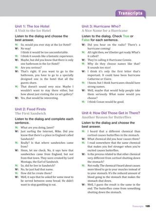 Transcripts 125
Transcripts
Unit 1: The Ice Hotel
A Visit to the Ice Hotel
Listen to the dialog and choose the
best answer.
M: So, would you ever stay at the Ice Hotel?
W: No way!
I think it would be too uncomfortable.
M: I think it sounds like a fantastic experience.
W: Maybe, but did you know that there is only
one bathroom in the Ice Hotel?
M: Are you serious?
W: That’s right. If you want to go to the
bathroom, you have to go to a specially
designed one in the hotel that all the
guests share.
M: That doesn’t sound very nice. Maybe I
wouldn’t want to stay there either, but
how about just visiting the ice art gallery?
W: Yes, that would be interesting.
Unit 2: Food Firsts
The First Sandwich
Listen to the dialog and complete each
sentence.
M: What are you doing, Janet?
W: Just surfing the Internet, Mike. Did you
know that there’s a place in England called
Sandwich?
M: Really? Is that where sandwiches came
from?
W: Hmm, let me check. No, it says here that
sandwiches came from England, but not
from that town. They were created by Lord
Montagu, the Earl of Sandwich.
M: So, did he live in Sandwich?
W: No, he just had that name.
M: How did he create them?
W: Well, it says that he asked for some meat to
be served between some bread. He didn’t
want to stop gambling to eat.
Unit 3: Hurricane Who?
A Nice Name for a Hurricane
Listen to the dialog. Check True or
False for each sentence.
W: Did you hear on the radio? There’s a
hurricane coming!
M: All right then, we’d better get ready. What’s
it called?
W: They’re calling it Hurricane Connie.
M: Why do they choose names like that?
It sounds too nice!
W: I think it’s only the first letter that’s
important. It could have been hurricane
Catherine or Claire.
M: I know, but I think hurricanes should have
strong names.
W: Well, maybe that would help people take
them seriously. What name would you
choose?
M: I think Conan would be good.
Unit 4: How Did Those Get in There?
Another Reason for Butterflies
Listen to the dialog and choose the
best answer.
M: I heard that a different chemical than
cortisol causes butterflies in the stomach.
W: What chemical did you hear causes them?
M: I read somewhere that the same chemical
that makes you feel stronger when you’re
excited causes butterflies.
W: Is the process related to that other chemical
very different from cortisol shutting down
the stomach?
M: Notreally.ThechemicalIheardaboutcauses
more blood to go to your muscles instead of
to your stomach. It’s the reduced amount of
blood going to the stomach that makes the
stomach shut down.
W: Well, I guess the result is the same in the
end. The butterflies come from something
shutting down the stomach.
 
