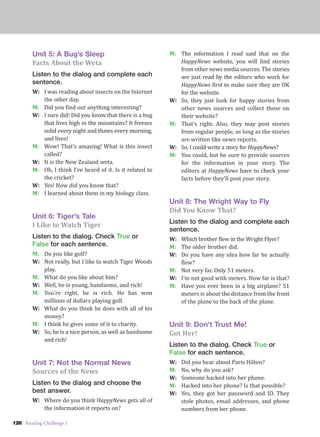 126 Reading Challenge 1
Unit 5: A Bug’s Sleep
Facts About the Weta
Listen to the dialog and complete each
sentence.
W: I was reading about insects on the Internet
the other day.
M: Did you find out anything interesting?
W: I sure did! Did you know that there is a bug
that lives high in the mountains? It freezes
solid every night and thaws every morning,
and lives!
M: Wow! That’s amazing! What is this insect
called?
W: It is the New Zealand weta.
M: Oh, I think I’ve heard of it. Is it related to
the cricket?
W: Yes! How did you know that?
M: I learned about them in my biology class.
Unit 6: Tiger’s Tale
I Like to Watch Tiger
Listen to the dialog. Check True or
False for each sentence.
M: Do you like golf?
W: Not really, but I like to watch Tiger Woods
play.
M: What do you like about him?
W: Well, he is young, handsome, and rich!
M: You’re right, he is rich. He has won
millions of dollars playing golf.
W: What do you think he does with all of his
money?
M: I think he gives some of it to charity.
W: So, he is a nice person, as well as handsome
and rich!
Unit 7: Not the Normal News
Sources of the News
Listen to the dialog and choose the
best answer.
W: Where do you think HappyNews gets all of
the information it reports on?
M: The information I read said that on the
HappyNews website, you will find stories
from other news media sources. The stories
are just read by the editors who work for
HappyNews first to make sure they are OK
for the website.
W: So, they just look for happy stories from
other news sources and collect those on
their website?
M: That’s right. Also, they may post stories
from regular people, as long as the stories
are written like news reports.
W: So, I could write a story for HappyNews?
M: You could, but be sure to provide sources
for the information in your story. The
editors at HappyNews have to check your
facts before they’ll post your story.
Unit 8: The Wright Way to Fly
Did You Know That?
Listen to the dialog and complete each
sentence.
W: Which brother flew in the Wright Flyer?
M: The older brother did.
W: Do you have any idea how far he actually
flew?
M: Not very far. Only 51 meters.
W: I’m not good with meters. How far is that?
M: Have you ever been in a big airplane? 51
meters is about the distance from the front
of the plane to the back of the plane.
Unit 9: Don’t Trust Me!
Got Her!
Listen to the dialog. Check True or
False for each sentence.
W: Did you hear about Paris Hilton?
M: No, why do you ask?
W: Someone hacked into her phone.
M: Hacked into her phone? Is that possible?
W: Yes, they got her password and ID. They
stole photos, email addresses, and phone
numbers from her phone.
 