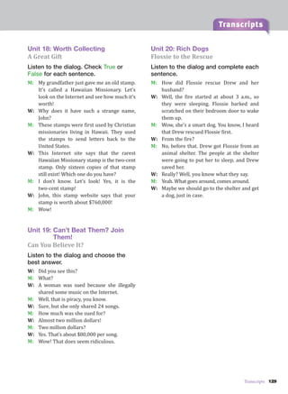 Transcripts 129
Transcripts
Unit 18: Worth Collecting
A Great Gift
Listen to the dialog. Check True or
False for each sentence.
M: My grandfather just gave me an old stamp.
It’s called a Hawaiian Missionary. Let’s
look on the Internet and see how much it’s
worth!
W: Why does it have such a strange name,
John?
M: These stamps were first used by Christian
missionaries living in Hawaii. They used
the stamps to send letters back to the
United States.
W: This Internet site says that the rarest
Hawaiian Missionary stamp is the two-cent
stamp. Only sixteen copies of that stamp
still exist! Which one do you have?
M: I don’t know. Let’s look! Yes, it is the
two-cent stamp!
W: John, this stamp website says that your
stamp is worth about $760,000!
M: Wow!
Unit 19: Can’t Beat Them? Join
Them!
Can You Believe It?
Listen to the dialog and choose the
best answer.
W: Did you see this?
M: What?
W: A woman was sued because she illegally
shared some music on the Internet.
M: Well, that is piracy, you know.
W: Sure, but she only shared 24 songs.
M: How much was she sued for?
W: Almost two million dollars!
M: Two million dollars?
W: Yes. That’s about $80,000 per song.
M: Wow! That does seem ridiculous.
Unit 20: Rich Dogs
Flossie to the Rescue
Listen to the dialog and complete each
sentence.
M: How did Flossie rescue Drew and her
husband?
W: Well, the fire started at about 3 a.m., so
they were sleeping. Flossie barked and
scratched on their bedroom door to wake
them up.
M: Wow, she’s a smart dog. You know, I heard
that Drew rescued Flossie first.
W: From the fire?
M: No, before that. Drew got Flossie from an
animal shelter. The people at the shelter
were going to put her to sleep, and Drew
saved her.
W: Really? Well, you know what they say.
M: Yeah. What goes around, comes around.
W: Maybe we should go to the shelter and get
a dog, just in case.
 