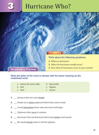 17
Hurricane Who?
Pre-Reading
Think about the following questions.
1. What is a hurricane?
2. Where do hurricanes usually occur?
3. How often do hurricanes occur in your country?
Vocabulary Preview
Write the letter of the word or phrase with the same meaning as the
underlined word.
1. ____ Strong winds can cause danger.
2. ____ People try to detect typhoons before they come to land.
3. ____ I need information about when the storm will begin.
4. ____ Typhoons often occur in summer.
5. ____ Hurricane Fred and Hurricane Gloria had similar wind speeds.
6. ____ We should decide what to call this typhoon.
a. almost the same; alike d. big trouble
b. find e. happen
c. facts f. choose
 