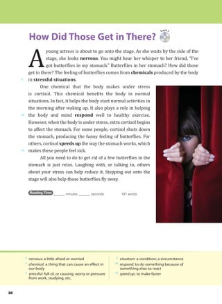 24
Track 7
How Did Those Get in There?
5
10
15
A
young actress is about to go onto the stage. As she waits by the side of the
stage, she looks nervous. You might hear her whisper to her friend, “I’ve
got butterflies in my stomach.” Butterflies in her stomach? How did those
get in there? The feeling of butterflies comes from chemicals produced by the body
in stressful situations.
One chemical that the body makes under stress
is cortisol. This chemical benefits the body in normal
situations. In fact, it helps the body start normal activities in
the morning after waking up. It also plays a role in helping
the body and mind respond well to healthy exercise.
However, when the body is under stress, extra cortisol begins
to affect the stomach. For some people, cortisol shuts down
the stomach, producing the funny feeling of butterflies. For
others, cortisol speeds up the way the stomach works, which
makes these people feel sick.
All you need to do to get rid of a few butterflies in the
stomach is just relax. Laughing with, or talking to, others
about your stress can help reduce it. Stepping out onto the
stage will also help those butterflies fly away.
Reading Time _______ minutes _______ seconds 197 words
2
nervous: a little afraid or worried
4
chemical: a thing that can cause an effect in
our body
5
stressful: full of, or causing, worry or pressure
from work, studying, etc.
5
situation: a condition; a circumstance
10
respond: to do something because of
something else; to react
14
speed up: to make faster
 