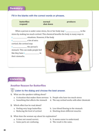 Summary
26
Listening
Fill in the blanks with the correct words or phrases.
butterflies normal produces
respond shut down
When a person is under some stress, his or her body may 1 ___________________ to the
stress by making too much cortisol. This chemical benefits the body in many ways in
2 ___________________ situations. However, if the body
3 ___________________ a lot of extra
cortisol, the cortisol may
4 ___________________ the person’s
stomach. This can make people feel
like they have 5 ___________________ in
their stomachs.
r, if the body
Listen to the dialog and choose the best answer.
1. What are the speakers talking about?
a. A situation that makes them nervous b. People who have too much stress
c. Something that affects the stomach d. The way cortisol works with other chemicals
2. Which effect has he read about?
a. Feeling very large butterflies b. Less blood flowing to the stomach
c. Reducing the level of cortisol d. Shutting down different muscles
3. What does the woman say about his explanation?
a. It does not sound correct. b. It seems easier to understand.
c. Some parts are confusing. d. The result is the same.
Another Reason for Butterflies
Track 8
 