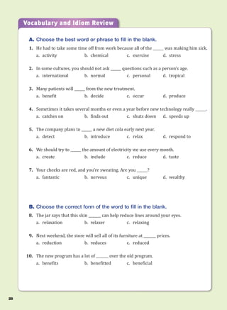 A. Choose the best word or phrase to fill in the blank.
1. He had to take some time off from work because all of the ______ was making him sick.
a. activity b. chemical c. exercise d. stress
2. In some cultures, you should not ask ______ questions such as a person’s age.
a. international b. normal c. personal d. tropical
3. Many patients will ______ from the new treatment.
a. benefit b. decide c. occur d. produce
4. Sometimes it takes several months or even a year before new technology really ______.
a. catches on b. finds out c. shuts down d. speeds up
5. The company plans to ______ a new diet cola early next year.
a. detect b. introduce c. relax d. respond to
6. We should try to ______ the amount of electricity we use every month.
a. create b. include c. reduce d. taste
7. Your cheeks are red, and you’re sweating. Are you ______?
a. fantastic b. nervous c. unique d. wealthy
B. Choose the correct form of the word to fill in the blank.
8. The jar says that this skin _______ can help reduce lines around your eyes.
a. relaxation b. relaxer c. relaxing
9. Next weekend, the store will sell all of its furniture at _______ prices.
a. reduction b. reduces c. reduced
10. The new program has a lot of _______ over the old program.
a. benefits b. benefitted c. beneficial
Vocabulary and Idiom Review
28
 