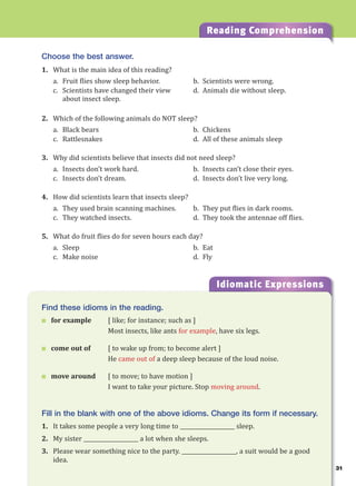 31
Reading Comprehension
Idiomatic Expressions
3
Find these idioms in the reading.
 for example [ like; for instance; such as ]
Most insects, like ants for example, have six legs.
 come out of [ to wake up from; to become alert ]
He came out of a deep sleep because of the loud noise.
 move around [ to move; to have motion ]
I want to take your picture. Stop moving around.
Fill in the blank with one of the above idioms. Change its form if necessary.
1. It takes some people a very long time to ____________________ sleep.
2. My sister ____________________ a lot when she sleeps.
3. Please wear something nice to the party. ____________________, a suit would be a good
idea.
Choose the best answer.
1. What is the main idea of this reading?
a. Fruit flies show sleep behavior. b. Scientists were wrong.
c. Scientists have changed their view d. Animals die without sleep.
about insect sleep.
2. Which of the following animals do NOT sleep?
a. Black bears b. Chickens
c. Rattlesnakes d. All of these animals sleep
3. Why did scientists believe that insects did not need sleep?
a. Insects don’t work hard. b. Insects can’t close their eyes.
c. Insects don’t dream. d. Insects don’t live very long.
4. How did scientists learn that insects sleep?
a. They used brain scanning machines. b. They put flies in dark rooms.
c. They watched insects. d. They took the antennae off flies.
5. What do fruit flies do for seven hours each day?
a. Sleep b. Eat
c. Make noise d. Fly
 