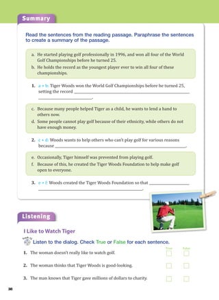 Summary
38
Read the sentences from the reading passage. Paraphrase the sentences
to create a summary of the passage.
a. He started playing golf professionally in 1996, and won all four of the World
Golf Championships before he turned 25.
b. He holds the record as the youngest player ever to win all four of these
championships.
1. a + b: Tiger Woods won the World Golf Championships before he turned 25,
setting the record _____________________________________________________________________
________________________________.
c. Because many people helped Tiger as a child, he wants to lend a hand to
others now.
d. Some people cannot play golf because of their ethnicity, while others do not
have enough money.
2. c + d: Woods wants to help others who can’t play golf for various reasons
because ______________________________________________________________________________.
e. Occasionally, Tiger himself was prevented from playing golf.
f. Because of this, he created the Tiger Woods Foundation to help make golf
open to everyone.
3. e + f: Woods created the Tiger Woods Foundation so that ________________________
______________________________________________________________.
Listening
Listen to the dialog. Check True or False for each sentence.
1. The woman doesn’t really like to watch golf.
2. The woman thinks that Tiger Woods is good-looking.
3. The man knows that Tiger gave millions of dollars to charity.
I Like to Watch Tiger
Track 12
True False
 