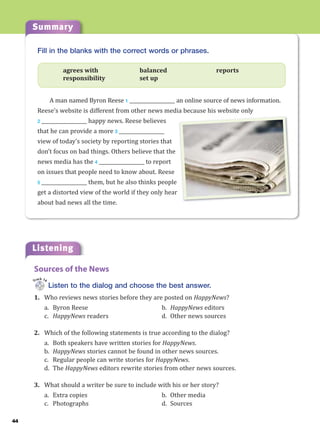 Summary
44
Listening
Fill in the blanks with the correct words or phrases.
agrees with balanced reports
responsibility set up
A man named Byron Reese 1 ___________________ an online source of news information.
Reese’s website is different from other news media because his website only
2 ___________________ happy news. Reese believes
that he can provide a more 3 ___________________
view of today’s society by reporting stories that
don’t focus on bad things. Others believe that the
news media has the 4 ___________________ to report
on issues that people need to know about. Reese
5 ___________________ them, but he also thinks people
get a distorted view of the world if they only hear
about bad news all the time.
Listen to the dialog and choose the best answer.
1. Who reviews news stories before they are posted on HappyNews?
a. Byron Reese b. HappyNews editors
c. HappyNews readers d. Other news sources
2. Which of the following statements is true according to the dialog?
a. Both speakers have written stories for HappyNews.
b. HappyNews stories cannot be found in other news sources.
c. Regular people can write stories for HappyNews.
d. The HappyNews editors rewrite stories from other news sources.
3. What should a writer be sure to include with his or her story?
a. Extra copies b. Other media
c. Photographs d. Sources
Sources of the News
Track 14
 