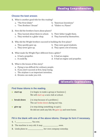 49
Reading Comprehension
Idiomatic Expressions
4
Find these idioms in the reading.
 start up [ to begin; to make a group or business ]
We will start up a new club at school.
 break down [ to stop because of a problem ]
The car broke down during our trip.
 give up [ to stop doing something; to quit ]
He did not catch any fish. He gave up and went home.
Fill in the blank with one of the above idioms. Change its form if necessary.
1. I ____________________. You win.
2. The machine is very old. It may ____________________ soon.
3. Linda plans to ____________________ her own company someday.
Choose the best answer.
1. What is another good title for this reading?
a. “The First Glider” b. “American Inventions”
c. “Two Brothers’ Dream” d. “Gliders vs. Planes”
2. How did the brothers learn about planes?
a. They learned about them in school. b. Their father taught them.
c. They worked in a glider shop. d. They learned by themselves.
3. Why did the Wright brothers succeed in building the first plane?
a. They quickly gave up. b. They were good students.
c. They never gave up. d. They spent a lot of money.
4. What made the Wright Flyer different from a glider?
a. It had a propeller. b. It had an engine.
c. It could fly. d. It had an engine and propeller.
5. What is the lesson of this story?
a. Flying is too difficult for ordinary people.
b. If you don’t succeed at first, keep trying.
c. The airplane is an important invention.
d. Dreams can make you rich.
 