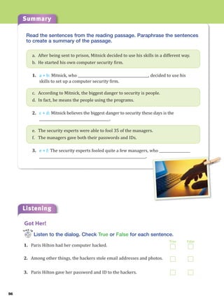 Summary
56
Read the sentences from the reading passage. Paraphrase the sentences
to create a summary of the passage.
a. After being sent to prison, Mitnick decided to use his skills in a different way.
b. He started his own computer security firm.
1. a + b: Mitnick, who _________________________________________, decided to use his
skills to set up a computer security firm.
c. According to Mitnick, the biggest danger to security is people.
d. In fact, he means the people using the programs.
2. c + d: Mitnick believes the biggest danger to security these days is the
_________________________________________.
e. The security experts were able to fool 35 of the managers.
f. The managers gave both their passwords and IDs.
3. e + f: The security experts fooled quite a few managers, who __________________
______________________________________________________________.
Listening
Listen to the dialog. Check True or False for each sentence.
1. Paris Hilton had her computer hacked.
2. Among other things, the hackers stole email addresses and photos.
3. Paris Hilton gave her password and ID to the hackers.
Got Her!
Track 18
True False
 