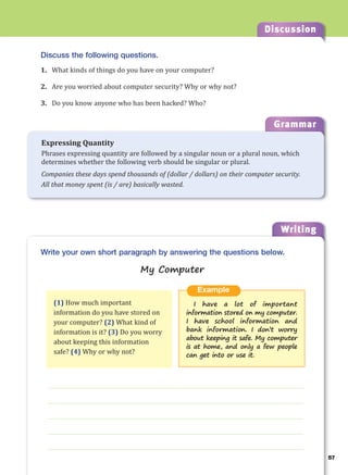 57
Discussion
Writing
57
g
Grammar
Expressing Quantity
Phrases expressing quantity are followed by a singular noun or a plural noun, which
determines whether the following verb should be singular or plural.
Companies these days spend thousands of (dollar / dollars) on their computer security.
All that money spent (is / are) basically wasted.
Discuss the following questions.
1. What kinds of things do you have on your computer?
2. Are you worried about computer security? Why or why not?
3. Do you know anyone who has been hacked? Who?
___________________________________________________________________
___________________________________________________________________
___________________________________________________________________
___________________________________________________________________
___________________________________________________________________
Example
I have a lot of important
information stored on my computer.
I have school information and
bank information. I don’t worry
about keeping it safe. My computer
is at home, and only a few people
can get into or use it.
Write your own short paragraph by answering the questions below.
My Computer
(1) How much important
information do you have stored on
your computer? (2) What kind of
information is it? (3) Do you worry
about keeping this information
safe? (4) Why or why not?
 