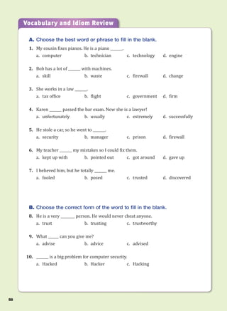 A. Choose the best word or phrase to fill in the blank.
1. My cousin fixes pianos. He is a piano _______.
a. computer b. technician c. technology d. engine
2. Bob has a lot of _______ with machines.
a. skill b. waste c. firewall d. change
3. She works in a law _______.
a. tax office b. flight c. government d. firm
4. Karen _______ passed the bar exam. Now she is a lawyer!
a. unfortunately b. usually c. extremely d. successfully
5. He stole a car, so he went to _______.
a. security b. manager c. prison d. firewall
6. My teacher _______ my mistakes so I could fix them.
a. kept up with b. pointed out c. got around d. gave up
7. I believed him, but he totally _______ me.
a. fooled b. posed c. trusted d. discovered
B. Choose the correct form of the word to fill in the blank.
8. He is a very ________ person. He would never cheat anyone.
a. trust b. trusting c. trustworthy
9. What ______ can you give me?
a. advise b. advice c. advised
10. _______ is a big problem for computer security.
a. Hacked b. Hacker c. Hacking
Vocabulary and Idiom Review
58
 