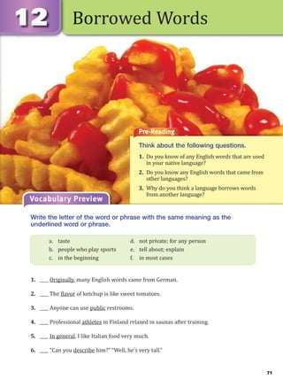 71
Borrowed Words
Pre-Reading
Think about the following questions.
1. Do you know of any English words that are used
in your native language?
2. Do you know any English words that came from
other languages?
3. Why do you think a language borrows words
from another language?
Vocabulary Preview
Write the letter of the word or phrase with the same meaning as the
underlined word or phrase.
1. ____ Originally, many English words came from German.
2. ____ The flavor of ketchup is like sweet tomatoes.
3. ____ Anyone can use public restrooms.
4. ____ Professional athletes in Finland relaxed in saunas after training.
5. ____ In general, I like Italian food very much.
6. ____ “Can you describe him?” “Well, he’s very tall.”
a. taste d. not private; for any person
b. people who play sports e. tell about; explain
c. in the beginning f. in most cases
 