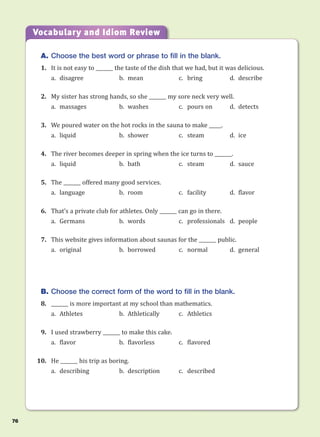 A. Choose the best word or phrase to fill in the blank.
1. It is not easy to _______ the taste of the dish that we had, but it was delicious.
a. disagree b. mean c. bring d. describe
2. My sister has strong hands, so she _______ my sore neck very well.
a. massages b. washes c. pours on d. detects
3. We poured water on the hot rocks in the sauna to make _____.
a. liquid b. shower c. steam d. ice
4. The river becomes deeper in spring when the ice turns to _______.
a. liquid b. bath c. steam d. sauce
5. The _______ offered many good services.
a. language b. room c. facility d. flavor
6. That’s a private club for athletes. Only _______ can go in there.
a. Germans b. words c. professionals d. people
7. This website gives information about saunas for the _______ public.
a. original b. borrowed c. normal d. general
B. Choose the correct form of the word to fill in the blank.
8. _______ is more important at my school than mathematics.
a. Athletes b. Athletically c. Athletics
9. I used strawberry _______ to make this cake.
a. flavor b. flavorless c. flavored
10. He _______ his trip as boring.
a. describing b. description c. described
Vocabulary and Idiom Review
76
 