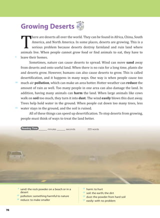 78
Growing Deserts
5
10
15
Track 25
T
here are deserts all over the world. They can be found in Africa, China, South
America, and North America. In some places, deserts are growing. This is a
serious problem because deserts destroy farmland and ruin land where
animals live. When people cannot grow food or find animals to eat, they have to
leave their homes.
Sometimes, nature can cause deserts to spread. Wind can move sand away
from deserts and onto useful land. When there is no rain for a long time, plants die
and deserts grow. However, humans can also cause deserts to grow. This is called
desertification, and it happens in many ways. One way is when people cause too
much air pollution, which can make an area hotter. Hotter weather can reduce the
amount of rain as well. Too many people in one area can also damage the land. In
addition, having many animals can harm the land. When large animals like cows
walk on soil too much, they turn it into dust. The wind easily blows this dust away.
Trees help hold water in the ground. When people cut down too many trees, less
water stays in the ground, and the soil is ruined.
All of these things can speed up desertification. To stop deserts from growing,
people must think of ways to treat the land better.
Reading Time _______ minutes _______ seconds 223 words
6
sand: the rock powder on a beach or in a
desert
10
pollution: something harmful to nature
10
reduce: to make smaller
12
harm: to hurt
13
soil: the earth; the dirt
13
dust: the powder from hard soil
13
easily: with no problem
 